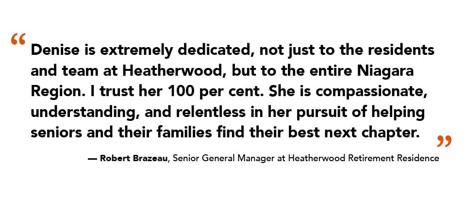 “Denise is extremely dedicated, not just to the residents and team at Heatherwood, but to the entire Niagara Region. I trust her 100 per cent. She is compassionate, understanding, and relentless in her pursuit of helping seniors and their families find their best next chapter.” — Robert Brazeau, Senior General Manager at Heatherwood Retirement Residence